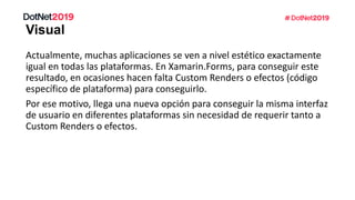 Actualmente, muchas aplicaciones se ven a nivel estético exactamente
igual en todas las plataformas. En Xamarin.Forms, para conseguir este
resultado, en ocasiones hacen falta Custom Renders o efectos (código
específico de plataforma) para conseguirlo.
Por ese motivo, llega una nueva opción para conseguir la misma interfaz
de usuario en diferentes plataformas sin necesidad de requerir tanto a
Custom Renders o efectos.
 