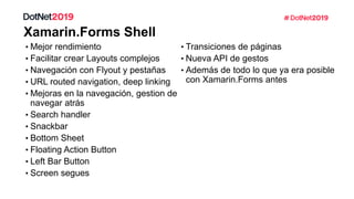 • Mejor rendimiento
• Facilitar crear Layouts complejos
• Navegación con Flyout y pestañas
• URL routed navigation, deep linking
• Mejoras en la navegación, gestion de
navegar atrás
• Search handler
• Snackbar
• Bottom Sheet
• Floating Action Button
• Left Bar Button
• Screen segues
• Transiciones de páginas
• Nueva API de gestos
• Además de todo lo que ya era posible
con Xamarin.Forms antes
 