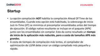 Startup
• La opción compilación AOT habilita la compilación Ahead Of Time de los
ensamblados. Cuando esta opción está habilitada, la sobrecarga de inicio
Just-In-Time (JIT) se minimiza al precompilar ensamblados antes del tiempo
de ejecución. El código nativo resultante se incluye en el paquete (APK)
junto con los ensamblados sin compilar. Esto da como resultado un tiempo
de inicio de la aplicación más reducido, pero a costa de tamaños APK más
grandes.
• A costa de tiempos de compilación más lentos, el compilador de
optimización de LLVM debe crear un código compilado más pequeño y
rápido.
 