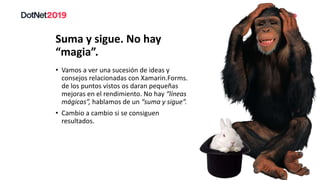 Suma y sigue. No hay
“magia”.
• Vamos a ver una sucesión de ideas y
consejos relacionadas con Xamarin.Forms.
de los puntos vistos os daran pequeñas
mejoras en el rendimiento. No hay “líneas
mágicas”, hablamos de un “suma y sigue”.
• Cambio a cambio si se consiguen
resultados.
 