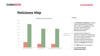 Peticiones Http
Detalles:
• La reutilización de HttpClient nos ayuda
a reducir drásticamente los tiempos.
Esto se debe a que segregará las cosas
de las que cada servidor puede
depender, como las cookies o
DefaultRequestHeaders.
• Un error común al trabajar con
HttpClient es descargar el contenido del
Json en una cadena. El problema es que
esto crea una cadena de todo su
documento JSON innecesariamente.
Impacta en el tiempo y la memoria a
utilizar. Usar Streams directamente.
• Usar GZIP siempre que sea posible.
• Usar Xamarin's Native
HttpMessageHandlers.
 