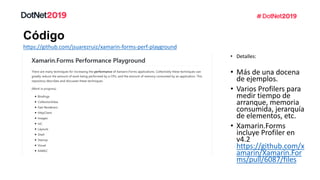 Código
https://github.com/jsuarezruiz/xamarin-forms-perf-playground
• Detalles:
• Más de una docena
de ejemplos.
• Varios Profilers para
medir tiempo de
arranque, memoria
consumida, jerarquía
de elementos, etc.
• Xamarin.Forms
incluye Profiler en
v4.2
https://github.com/x
amarin/Xamarin.For
ms/pull/6087/files
 