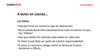 A tener en cuenta...
•Hay que tener en cuenta la capa de abstracción.
•No se puede desarrollar absolutamente todo sin pensar en que
hay “debajo”.
•Hay que utilizar los controles adecuados en cada caso.
•El árbol visual debe ser parte de nuestra responsabilidad.
•A veces es necesario código nativo en forma de Custom
Renderers o Effects.
Las claves.
 