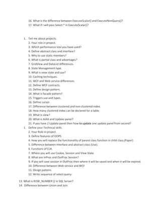 16. What is the difference between ExecuteScalar() and ExecuteNonQuery()? 
17. What if I will pass Select * in ExecuteScalar()? 
1. Tell me about projects. 
2. Your role in project. 
3. Which performance tool you have used? 
4. Define abstract class and interface? 
5. Why to use static members? 
6. What is partial class and advantages? 
7. GridView and DataList differences. 
8. State Management type. 
9. What is view state and use? 
10. Caching techniques. 
11. WCF and Web service differences. 
12. Define WCF contracts. 
13. Define design pattern. 
14. What is facade pattern? 
15. Triggers use and types. 
16. Define cursor. 
17. Difference between clustered and non-clustered index. 
18. How many clustered index can be declared for a table. 
19. What is view? 
20. What is AJAX and Update-panel? 
21. If you have 2 Update-panel then how to update one update panel from second? 
1. Define your Technical skills. 
2. Your Role in project. 
3. Define features of OOPS. 
4. How you will replace the functionality of parent class function in child class.(Paper) 
5. Difference between Interface and abstract class (Use). 
6. Functions of CLR. 
7. Where you will use Cookie, Session and View State. 
8. What are InProc and OutProc Session? 
9. If you will save session in OutProc then where it will be saved and when it will be expired. 
10. Difference between Web service and WCF 
11. Design pattern. 
12. Write sequence of select query- 
13. What is ROW_NUMBER () in SQL Server? 
14. Difference between Union and Join. 
 