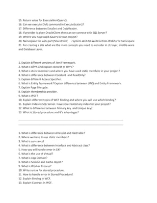 15. Return value for ExecuteNonQuery(). 
16. Can we execute DML command in ExecuteScalar()? 
17. Difference between DataSet and DataReader. 
18. If provider is given OracleClient then can we connect with SQL Server? 
19. Where you have used JQuery in your project? 
20. Namespace for web-part (SharePoint) - System.Web.UI.WebControls.WebParts Namespace 
21. For creating a site what are the main concepts you need to consider in UL layer, middle-ware 
and Database Layer. 
1. Explain different versions of .Net Framework. 
2. What is OPPS and explain concept of OPPs? 
3. What is static members and where you have used static members in your project? 
4. What is difference between Constant and ReadOnly? 
5. Explain different Access Specifier. 
6. What is Entity Framework? Explain difference between LINQ and Entity Framework. 
7. Explain Page life cycle. 
8. Explain Membership provider. 
9. What is WCF? 
10. Explain different types of WCF Binding and where you will use which binding? 
11. Explain Index in SQL Server. Have you created any index for your project? 
12. What is difference between Primary key and Unique key? 
13. What is Stored procedure and it's advantages? 
-------------------------------------------------------------------------------------------------------------------- 
-------------------------------------------------------------------------------------------------------------------- 
1. What is difference between ArrayList and HastTable? 
2. Where we have to use static members? 
3. What is constants? 
4. What is difference between Interface and Abstract class? 
5. How you will handle error in C#? 
6. What is the use of Virtual? 
7. What is App Domain? 
8. What is Session and Cache object? 
9. What is Worker Process? 
10. Write syntax for stored procedure. 
11. How to handle error in Stored Procedure? 
12. Explain Binding in WCF. 
13. Explain Contract in WCF. 
 