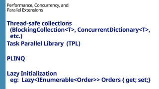 Performance, Concurrency, and
Parallel Extensions
Thread-safe collections
(BlockingCollection<T>, ConcurrentDictionary<T>,
etc.)
Task Parallel Library (TPL)
PLINQ
Lazy Initialization
eg: Lazy<IEnumerable<Order>> Orders { get; set;}
 