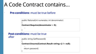 A Code Contract contains…
 Pre-conditions: must be true before
public Rational(int numerator, int denominator)
{
Contract.Requires(denominator > 0);
…
}
 Post-conditions: must be true
after
public string GetPassword()
{
Contract.Ensures(Contract.Result<string>() != null);
…
return password;
}
 
