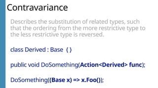 Contravariance
Describes the substitution of related types, such
that the ordering from the more restrictive type to
the less restrictive type is reversed.
class Derived : Base { }
public void DoSomething(Action<Derived> func);
DoSomething((Base x) => x.Foo());
 