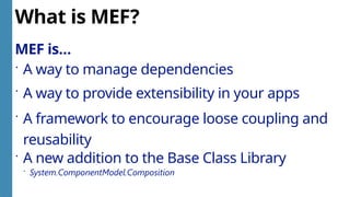 What is MEF?
MEF is…
 A way to manage dependencies
 A way to provide extensibility in your apps
 A framework to encourage loose coupling and
reusability
 A new addition to the Base Class Library
 System.ComponentModel.Composition
 