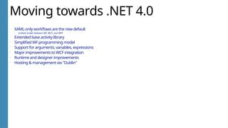 Moving towards .NET 4.0
 XAML-only workflows are the new default
 Unified model between WF, WCF, and WPF
 Extended base activity library
 Simplified WF programming model
 Support for arguments, variables, expressions
 Major improvements to WCF integration
 Runtime and designer improvements
 Hosting & management via "Dublin"
 