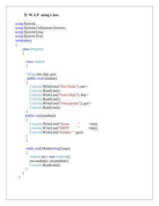 5) W.A.P using c lass.
using System;
using System.Collections.Generic;
using System.Linq;
using System.Text;
namespace
{
class Program
{
class student
{
String nm, dep, gen;
public void setdata()
{
Console.WriteLine("Eter Name"); nm =
Console.ReadLine();
Console.WriteLine("Enter Dept"); dep =
Console.ReadLine();
Console.WriteLine("Enter gender"); gen =
Console.ReadLine();
}
public void putdata()
{
Console.WriteLine("Name " +nm);
Console.WriteLine("DEPT " +dep);
Console.WriteLine("Gender " +gen);
}
}
static void Main(string[] args)
{
student stu = new student();
stu.setdata(); stu.putdata();
Console.ReadLine();
}
}
}
 