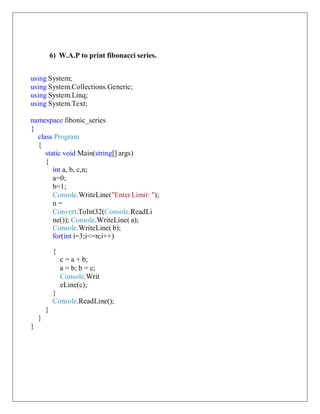 6) W.A.P to print fibonacci series.
using System;
using System.Collections.Generic;
using System.Linq;
using System.Text;
namespace fibonic_series
{
class Program
{
static void Main(string[] args)
{
int a, b, c,n;
a=0;
b=1;
Console.WriteLine("Enter Limit: ");
n =
Convert.ToInt32(Console.ReadLi
ne()); Console.WriteLine( a);
Console.WriteLine( b);
for(int i=3;i<=n;i++)
{
c = a + b;
a = b; b = c;
Console.Writ
eLine(c);
}
Console.ReadLine();
}
}
}
 