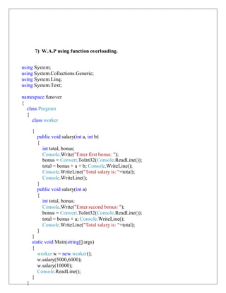 7) W.A.P using function overloading.
using System;
using System.Collections.Generic;
using System.Linq;
using System.Text;
namespace funover
{
class Program
{
class worker
{
public void salary(int a, int b)
{
int total, bonus;
Console.Write("Enter first bonus: ");
bonus = Convert.ToInt32(Console.ReadLine());
total = bonus + a + b; Console.WriteLine();
Console.WriteLine("Total salary is: "+total);
Console.WriteLine();
}
public void salary(int a)
{
int total, bonus;
Console.Write("Enter second bonus: ");
bonus = Convert.ToInt32(Console.ReadLine());
total = bonus + a; Console.WriteLine();
Console.WriteLine("Total salary is: "+total);
}
}
static void Main(string[] args)
{
worker w = new worker();
w.salary(5000,6000);
w.salary(10000);
Console.ReadLine();
}
}
 