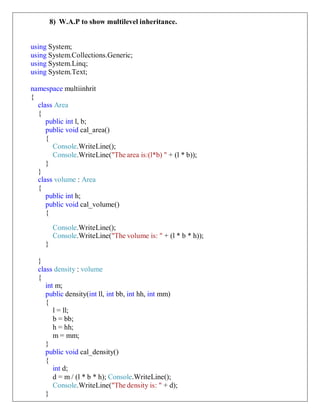 8) W.A.P to show multilevel inheritance.
using System;
using System.Collections.Generic;
using System.Linq;
using System.Text;
namespace multiinhrit
{
class Area
{
public int l, b;
public void cal_area()
{
Console.WriteLine();
Console.WriteLine("The area is:(l*b) " + (l * b));
}
}
class volume : Area
{
public int h;
public void cal_volume()
{
Console.WriteLine();
Console.WriteLine("The volume is: " + (l * b * h));
}
}
class density : volume
{
int m;
public density(int ll, int bb, int hh, int mm)
{
l = ll;
b = bb;
h = hh;
m = mm;
}
public void cal_density()
{
int d;
d = m / (l * b * h); Console.WriteLine();
Console.WriteLine("The density is: " + d);
}
 