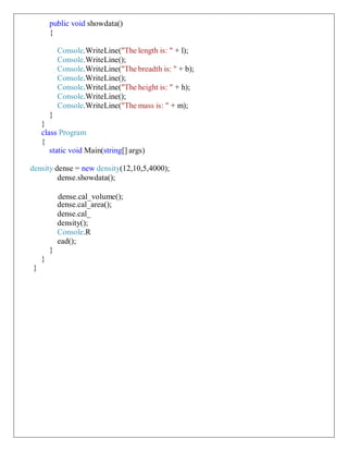 public void showdata()
{
Console.WriteLine("The length is: " + l);
Console.WriteLine();
Console.WriteLine("The breadth is: " + b);
Console.WriteLine();
Console.WriteLine("The height is: " + h);
Console.WriteLine();
Console.WriteLine("The mass is: " + m);
}
}
class Program
{
static void Main(string[] args)
density dense = new density(12,10,5,4000);
dense.showdata();
dense.cal_volume();
dense.cal_area();
dense.cal_
density();
Console.R
ead();
}
}
}
 