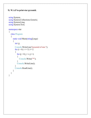 9) W.A.P to print star pyramid.
using System;
using System.Collections.Generic;
using System.Linq;
using System.Text;
namespace star
{
class Program
{
static void Main(string[] args)
{
int i,j;
Console.WriteLine("pyramid of star:");
for (i = 0; i <= 5; i++)
{
for (j = 0; j < i; j++)
{
Console.Write("*");
}
Console.WriteLine();
}
Console.ReadLine();
}
}
}
 