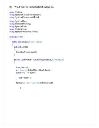 10) W.a.P to print the factorial of a given no.
using System;
using System.Collections.Generic;
using System.ComponentModel;
using System.Data;
using System.Drawing;
using System.Linq;
using System.Text;
using System.Windows.Forms;
namespace fact
{
public partial class Form1 : Form
{
public Form1()
{
InitializeComponent();
}
private void button1_Click(object sender, EventArgs e)
{
int n,i,fact=1;
n = Convert.ToInt32(textBox1.Text);
for (i = 1; i <= n; i++)
{
fact = fact * i;
}
textBox2.Text = Convert.ToString(fact);
}
 