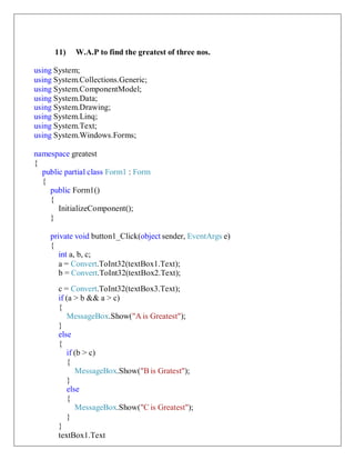 11) W.A.P to find the greatest of three nos.
using System;
using System.Collections.Generic;
using System.ComponentModel;
using System.Data;
using System.Drawing;
using System.Linq;
using System.Text;
using System.Windows.Forms;
namespace greatest
{
public partial class Form1 : Form
{
public Form1()
{
InitializeComponent();
}
private void button1_Click(object sender, EventArgs e)
{
int a, b, c;
a = Convert.ToInt32(textBox1.Text);
b = Convert.ToInt32(textBox2.Text);
c = Convert.ToInt32(textBox3.Text);
if (a > b && a > c)
{
MessageBox.Show("A is Greatest");
}
else
{
if (b > c)
{
MessageBox.Show("B is Gratest");
}
else
{
MessageBox.Show("C is Greatest");
}
}
textBox1.Text
 