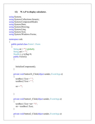 12) W.A.P to display calculator.
using System;
using System.Collections.Generic;
using System.ComponentModel;
using System.Data;
using System.Drawing;
using System.Linq;
using System.Text;
using System.Windows.Forms;
namespace calc
{
public partial class Form1 : Form
{
String str = "";//globally
String str1 = "";
Double i, j, k,flag=0;
public Form1()
{
InitializeComponent();
}
private void button16_Click(object sender, EventArgs e)
{
textBox1.Text = " ";
textBox2.Text = " ";
str = "";
}
private void button1_Click(object sender, EventArgs e)
{
textBox1.Text =str+ "1";
str = textBox1.Text;
}
private void button2_Click(object sender, EventArgs e)
{
 