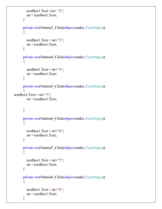 textBox1.Text =str+ "2";
str = textBox1.Text;
}
private void button3_Click(object sender, EventArgs e)
{
textBox1.Text = str+"3";
str = textBox1.Text;
}
private void button4_Click(object sender, EventArgs e)
{
textBox1.Text = str+"4";
str = textBox1.Text;
}
private void button5_Click(object sender, EventArgs e)
{
textBox1.Text = str+"5";
str = textBox1.Text;
}
private void button6_Click(object sender, EventArgs e)
{
textBox1.Text = str+"6";
str = textBox1.Text;
}
private void button7_Click(object sender, EventArgs e)
{
textBox1.Text = str+"7";
str = textBox1.Text;
}
private void button8_Click(object sender, EventArgs e)
{
textBox1.Text = str+"8";
str = textBox1.Text;
}
 