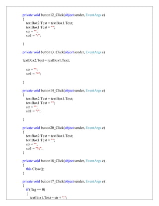 private void button12_Click(object sender, EventArgs e)
{
textBox2.Text = textBox1.Text;
textBox1.Text = "";
str = "";
str1 = "-";
}
private void button13_Click(object sender, EventArgs e)
textBox2.Text = textBox1.Text;
str = "";
str1 = "*";
}
private void button14_Click(object sender, EventArgs e)
{
textBox2.Text = textBox1.Text;
textBox1.Text = "";
str = "";
str1 = "/";
}
private void button20_Click(object sender, EventArgs e)
{
textBox2.Text = textBox1.Text;
textBox1.Text = "";
str = "";
str1 = "%";
}
private void button18_Click(object sender, EventArgs e)
{
this.Close();
}
private void button17_Click(object sender, EventArgs e)
{
if (flag == 0)
{
textBox1.Text = str + ".";
 
