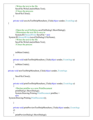 //Writes the text to the file
SaveFile.WriteLine(txtMain.Text);
//Closes the proccess
SaveFile.Close();
}
private void saveAsToolStripMenuItem_Click(object sender, EventArgs e)
{
//Open the saveFileDialog saveFileDialog1.ShowDialog();
//Determines the text file to save to
System.IO.StreamWriterSaveFile = new
System.IO.StreamWriter(saveFileDialog1.FileName);
//Writes the text to the file
SaveFile.WriteLine(txtMain.Text);
//Closes the process
txtMain.Undo();
}
private void redoToolStripMenuItem_Click(object sender, EventArgs e)
{
txtMain.Undo();
}
private void newToolStripMenuItem_Click(object sender, EventArgs
SaveFile.Close();
}
private void printToolStripMenuItem_Click(object sender, EventArgs e)
{
//Declare prntDoc as a new PrintDocument
printDialog1.ShowDialog();
System.Drawing.Printing.PrintDocument prntDoc =
new
System.Drawing.Printing.PrintDocument();
}
private void printPreviewToolStripMenuItem_Click(object sender, EventArgs
e)
{
printPreviewDialog1.ShowDialog();
 