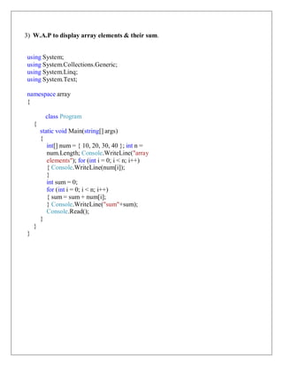 3) W.A.P to display array elements & their sum.
using System;
using System.Collections.Generic;
using System.Linq;
using System.Text;
namespace array
{
class Program
{
static void Main(string[] args)
{
int[] num = { 10, 20, 30, 40 }; int n =
num.Length; Console.WriteLine("array
elements"); for (int i = 0; i < n; i++)
{ Console.WriteLine(num[i]);
}
int sum = 0;
for (int i = 0; i < n; i++)
{ sum = sum + num[i];
} Console.WriteLine("sum"+sum);
Console.Read();
}
}
}
 