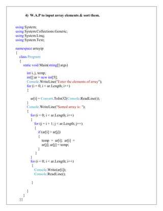 4) W.A.P to input array elements & sort them.
using System;
using System.Collections.Generic;
using System.Linq;
using System.Text;
namespace arrayip
{
class Program
{
static void Main(string[] args)
int i, j, temp;
int[] ar = new int[5];
Console.WriteLine("Enter the elements of array");
for (i = 0; i < ar.Length; i++)
{
ar[i] = Convert.ToInt32(Console.ReadLine());
}
Console.WriteLine("Sorted array is: ");
{
for (i = 0; i < ar.Length; i++)
{
for (j = i + 1; j < ar.Length; j++)
{
if (ar[i] > ar[j])
{
temp = ar[i]; ar[i] =
ar[j]; ar[j] = temp;
}
}
}
for (i = 0; i < ar.Length; i++)
{
Console.Write(ar[i]);
Console.ReadLine();
}
}
}
}}
 