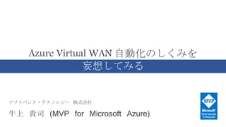 ソフトバンク・テクノロジー 株式会社
牛上 貴司 (MVP for Microsoft Azure)
Azure Virtual WAN 自動化のしくみを
妄想してみる
 