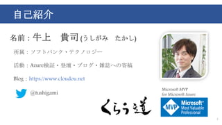 自己紹介
2
名前：牛上 貴司 (うしがみ たかし)
所属：ソフトバンク・テクノロジー
活動：Azure検証・登壇・ブログ・雑誌への寄稿
Blog：https://www.cloudou.net
@tushigami
Microsoft MVP
for Microsoft Azure
 