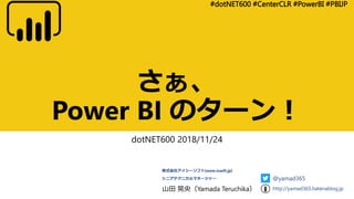 さぁ、
Power BI のターン！
dotNET600 2018/11/24
#dotNET600 #CenterCLR #PowerBI #PBIJP
山田 晃央（Yamada Teruchika）
株式会社アイシーソフト[www.icsoft.jp]
シニアテクニカルマネージャー @yamad365
http://yamad365.hatenablog.jp
 