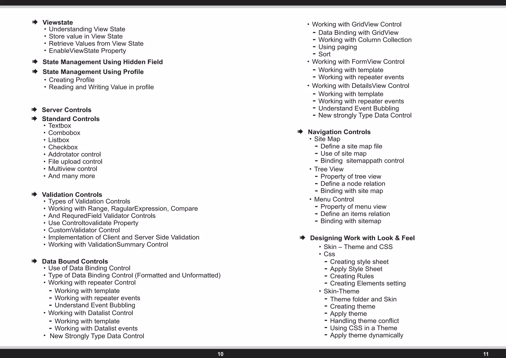 Server Controls
Standard Controls
Textbox
Combobox
Listbox
Checkbox
Addrotator control
File upload control
Multiview control
And many more
Validation Controls
Types of Validation Controls
Working with Range, RagularExpression, Compare
And RequredField Validator Controls
Use Controltovalidate Property
CustomValidator Control
Implementation of Client and Server Side Validation
Working with ValidationSummary Control
Data Bound Controls
Use of Data Binding Control
Type of Data Binding Control (Formatted and Unformatted)
Working with repeater Control
Working with template
Working with repeater events
Understand Event Bubbling
Working with Datalist Control
Working with template
Working with Datalist events
Working with GridView Control
Data Binding with GridView
Working with Column Collection
Using paging
Sort
Working with FormView Control
Working with template
Working with repeater events
Working with DetailsView Control
Working with template
Working with repeater events
Understand Event Bubbling
Navigation Controls
Site Map
Define a site map file
Use of site map
Binding sitemappath control
Tree View
Property of tree view
Define a node relation
Binding with site map
Menu Control
Property of menu view
Define an items relation
Binding with sitemap
Designing Work with Look & Feel
Skin – Theme and CSS
Css
Creating style sheet
Apply Style Sheet
Creating Rules
Creating Elements setting
Skin-Theme
Theme folder and Skin
Creating theme
Apply theme
Handling theme conflict
Using CSS in a Theme
Apply theme dynamically
New strongly Type Data Control
New Strongly Type Data Control
 