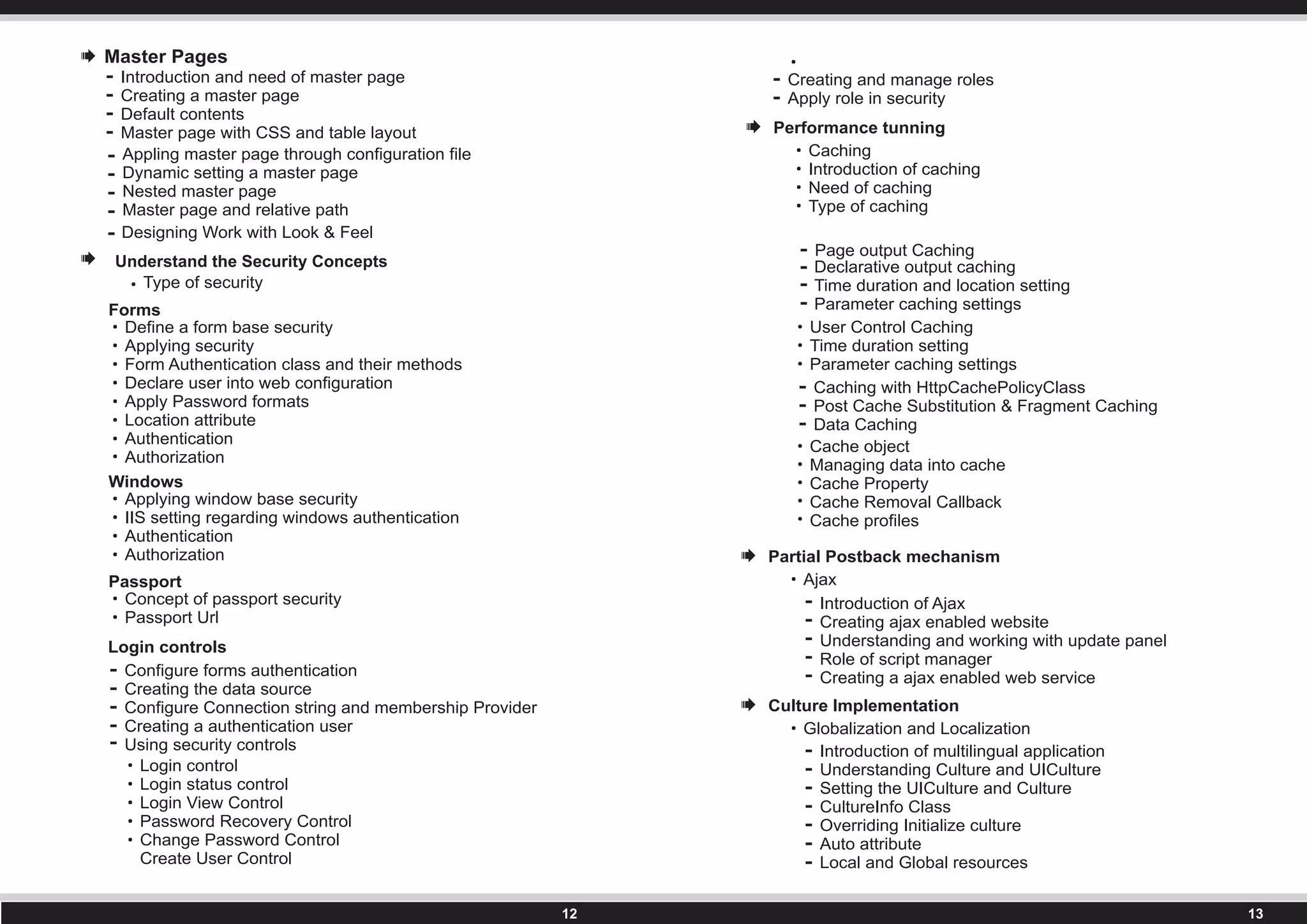 Type of security
Forms
Define a form base security
Applying security
Form Authentication class and their methods
Declare user into web configuration
Apply Password formats
Location attribute
Authentication
Authorization
Windows
Applying window base security
IIS setting regarding windows authentication
Authentication
Authorization
Passport
Concept of passport security
Passport Url
Login controls
Configure forms authentication
Creating the data source
Configure Connection string and membership Provider
Creating a authentication user
Using security controls
Login control
Login status control
Login View Control
Password Recovery Control
Change Password Control
Create User Control
Creating and manage roles
Apply role in security
Performance tunning
Caching
Introduction of caching
Need of caching
Type of caching
Page output Caching
Declarative output caching
Time duration and location setting
Parameter caching settings
User Control Caching
Time duration setting
Parameter caching settings
Caching with HttpCachePolicyClass
Post Cache Substitution & Fragment Caching
Data Caching
Cache object
Managing data into cache
Cache Property
Cache Removal Callback
Cache profiles
Partial Postback mechanism
Ajax
Introduction of Ajax
Creating ajax enabled website
Understanding and working with update panel
Role of script manager
Creating a ajax enabled web service
Culture Implementation
Globalization and Localization
Introduction of multilingual application
Understanding Culture and UICulture
Setting the UICulture and Culture
CultureInfo Class
Overriding Initialize culture
Auto attribute
Local and Global resources
Understand the Security Concepts
Master Pages
Introduction and need of master page
Creating a master page
Default contents
Master page with CSS and table layout
Appling master page through configuration file
Dynamic setting a master page
Nested master page
Master page and relative path
Designing Work with Look & Feel
 