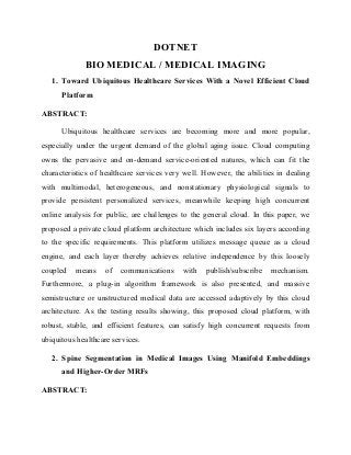 DOTNET
BIO MEDICAL / MEDICAL IMAGING
1. Toward Ubiquitous Healthcare Services With a Novel Efficient Cloud
Platform
ABSTRACT:
Ubiquitous healthcare services are becoming more and more popular,
especially under the urgent demand of the global aging issue. Cloud computing
owns the pervasive and on-demand service-oriented natures, which can fit the
characteristics of healthcare services very well. However, the abilities in dealing
with multimodal, heterogeneous, and nonstationary physiological signals to
provide persistent personalized services, meanwhile keeping high concurrent
online analysis for public, are challenges to the general cloud. In this paper, we
proposed a private cloud platform architecture which includes six layers according
to the specific requirements. This platform utilizes message queue as a cloud
engine, and each layer thereby achieves relative independence by this loosely
coupled means of communications with publish/subscribe mechanism.
Furthermore, a plug-in algorithm framework is also presented, and massive
semistructure or unstructured medical data are accessed adaptively by this cloud
architecture. As the testing results showing, this proposed cloud platform, with
robust, stable, and efficient features, can satisfy high concurrent requests from
ubiquitous healthcare services.
2. Spine Segmentation in Medical Images Using Manifold Embeddings
and Higher-Order MRFs
ABSTRACT:
 