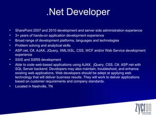 .Net Developer
•   SharePoint 2007 and 2010 development and server side administration experience
•   3+ years of hands-on application development experience
•   Broad range of development platforms, languages and technologies
•   Problem solving and analytical skills
•   ASP.net, C#, AJAX, JQuery, XML/XSL, CSS, WCF and/or Web Service development
    experience
•   SSIS and SSRS development
•   Able to code web-based applications using AJAX, jQuery, CSS, C#, ASP.net with
    SQL Server backend. Developers may also maintain, troubleshoot, and enhance
    existing web applications. Web developers should be adept at applying web
    technology that will deliver business results. They will work to deliver applications
    based on customer requirements and company standards.
•   Located in Nashville, TN
 
