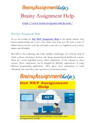 Brainy Assignment Help
https://www.brainyassignmenthelp.com/
Dot Net Assignment Help
If you are looking for Dot NET Assignment Help in the quality manner then
brainyassignmenthelp.com is just a few clicks away from you. We have a team of
skilled technocrats who work day and night to provide you a legitimate service that is
unique and affordable.
Dot-NET is the technology that holds multiple technologies in it with the help of
which software developers develop and design internet-based distributed systems.
There are several individual pieces called components of the software in these
systems. These components can be designed by different organizations or using
different programming applications. .NET allows these mechanisms to work
effortlessly with each other with a general set of web functionality.
 