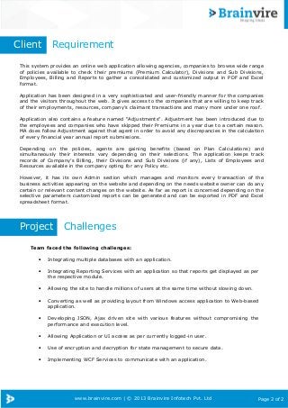 www.brainvire.com | © 2013 Brainvire Infotech Pvt. Ltd Page 2 of 2
This system provides an online web application allowing agencies, companies to browse wide range
of policies available to check their premiums (Premium Calculator), Divisions and Sub Divisions,
Employees, Billing and Reports to gather a consolidated and customized output in PDF and Excel
format.
Application has been designed in a very sophisticated and user-friendly manner for the companies
and the visitors throughout the web. It gives access to the companies that are willing to keep track
of their employments, resources, company’s claimant transactions and many more under one roof.
Application also contains a feature named “Adjustments”. Adjustment has been introduced due to
the employees and companies who have skipped their Premiums in a year due to a certain reason.
MA does follow Adjustment against that agent in order to avoid any discrepancies in the calculation
of every financial year annual report submissions.
Depending on the policies, agents are gaining benefits (based on Plan Calculations) and
simultaneously their interests vary depending on their selections. The application keeps track
records of Company’s Billing, their Divisions and Sub Divisions (if any), Lists of Employees and
Resources available in the company opting for any Policy etc.
However, it has its own Admin section which manages and monitors every transaction of the
business activities appearing on the website and depending on the needs website owner can do any
certain or relevant content changes on the website. As far as report is concerned depending on the
selective parameters customized reports can be generated and can be exported in PDF and Excel
spreadsheet format.
Client Requirement
Project Challenges
Team faced the following challenges:
• Integrating multiple databases with an application.
• Integrating Reporting Services with an application so that reports get displayed as per
the respective module.
• Allowing the site to handle millions of users at the same time without slowing down.
• Converting as well as providing layout from Windows access application to Web-based
application.
• Developing JSON, Ajax driven site with various features without compromising the
performance and execution level.
• Allowing Application or UI access as per currently logged-in user.
• Use of encryption and decryption for state management to secure data.
• Implementing WCF Services to communicate with an application.
 