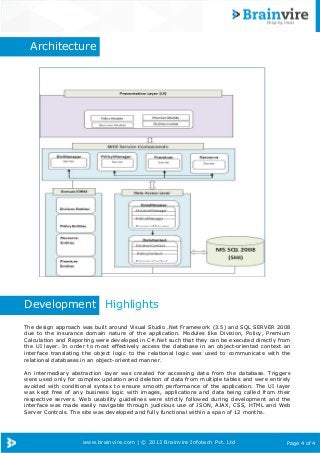 www.brainvire.com | © 2013 Brainvire Infotech Pvt. Ltd Page 4 of 4
Architecture
Development Highlights
The design approach was built around Visual Studio .Net Framework (3.5) and SQL SERVER 2008
due to the insurance domain nature of the application. Modules like Division, Policy, Premium
Calculation and Reporting were developed in C#.Net such that they can be executed directly from
the UI layer. In order to most effectively access the database in an object-oriented context an
interface translating the object logic to the relational logic was used to communicate with the
relational databases in an object-oriented manner.
An intermediary abstraction layer was created for accessing data from the database. Triggers
were used only for complex updation and deletion of data from multiple tables and were entirely
avoided with conditional syntax to ensure smooth performance of the application. The UI layer
was kept free of any business logic with images, applications and data being called from their
respective servers. Web usability guidelines were strictly followed during development and the
interface was made easily navigable through judicious use of JSON, AJAX, CSS, HTML and Web
Server Controls. The site was developed and fully functional within a span of 12 months.
 