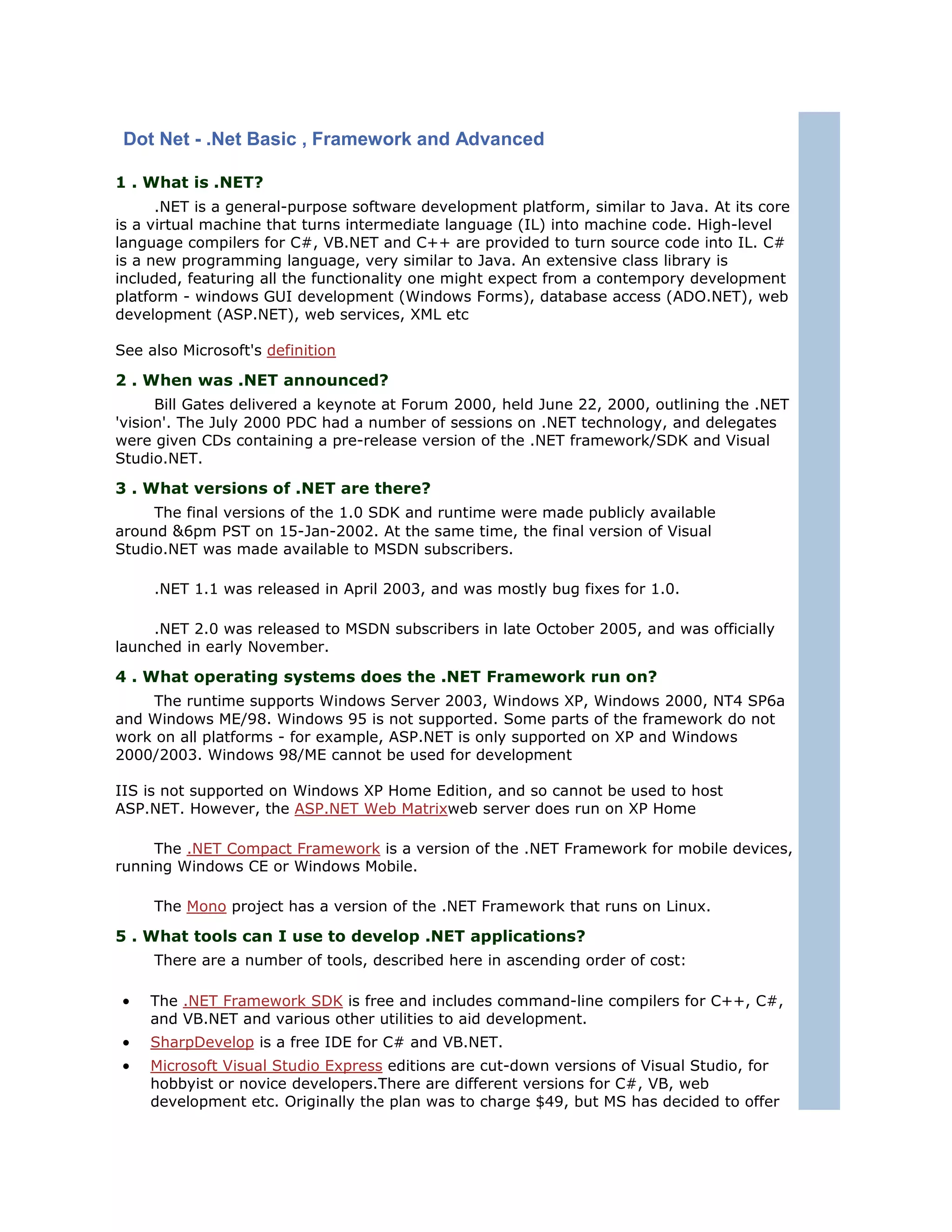 Dot Net - .Net Basic , Framework and Advanced

1 . What is .NET?
      .NET is a general-purpose software development platform, similar to Java. At its core
is a virtual machine that turns intermediate language (IL) into machine code. High-level
language compilers for C#, VB.NET and C++ are provided to turn source code into IL. C#
is a new programming language, very similar to Java. An extensive class library is
included, featuring all the functionality one might expect from a contempory development
platform - windows GUI development (Windows Forms), database access (ADO.NET), web
development (ASP.NET), web services, XML etc

See also Microsoft's definition

2 . When was .NET announced?
      Bill Gates delivered a keynote at Forum 2000, held June 22, 2000, outlining the .NET
'vision'. The July 2000 PDC had a number of sessions on .NET technology, and delegates
were given CDs containing a pre-release version of the .NET framework/SDK and Visual
Studio.NET.

3 . What versions of .NET are there?
     The final versions of the 1.0 SDK and runtime were made publicly available
around &6pm PST on 15-Jan-2002. At the same time, the final version of Visual
Studio.NET was made available to MSDN subscribers.

     .NET 1.1 was released in April 2003, and was mostly bug fixes for 1.0.

     .NET 2.0 was released to MSDN subscribers in late October 2005, and was officially
launched in early November.

4 . What operating systems does the .NET Framework run on?
     The runtime supports Windows Server 2003, Windows XP, Windows 2000, NT4 SP6a
and Windows ME/98. Windows 95 is not supported. Some parts of the framework do not
work on all platforms - for example, ASP.NET is only supported on XP and Windows
2000/2003. Windows 98/ME cannot be used for development

IIS is not supported on Windows XP Home Edition, and so cannot be used to host
ASP.NET. However, the ASP.NET Web Matrixweb server does run on XP Home

     The .NET Compact Framework is a version of the .NET Framework for mobile devices,
running Windows CE or Windows Mobile.

     The Mono project has a version of the .NET Framework that runs on Linux.

5 . What tools can I use to develop .NET applications?
     There are a number of tools, described here in ascending order of cost:

•   The .NET Framework SDK is free and includes command-line compilers for C++, C#,
    and VB.NET and various other utilities to aid development.
•   SharpDevelop is a free IDE for C# and VB.NET.
•   Microsoft Visual Studio Express editions are cut-down versions of Visual Studio, for
    hobbyist or novice developers.There are different versions for C#, VB, web
    development etc. Originally the plan was to charge $49, but MS has decided to offer
 