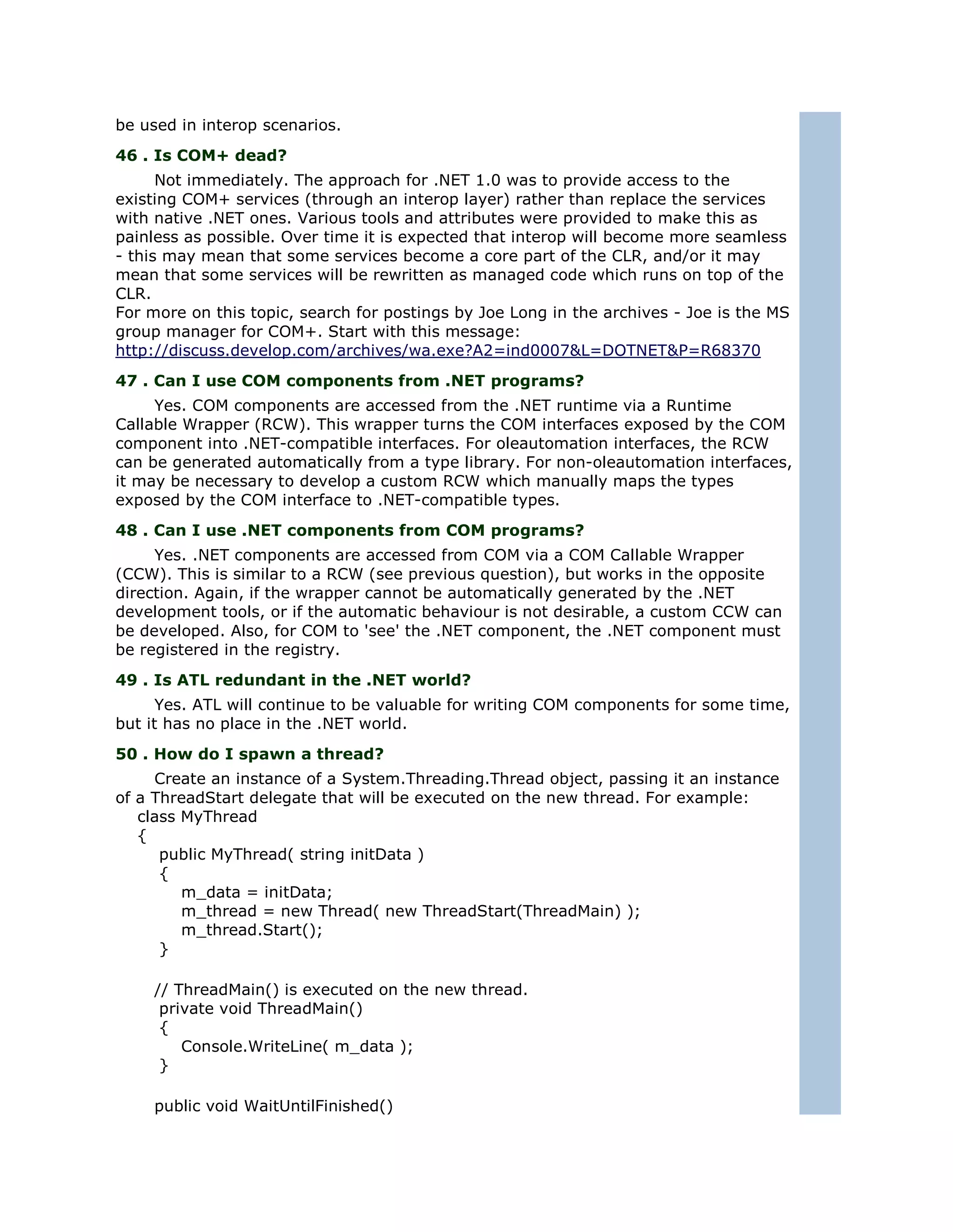 be used in interop scenarios.
46 . Is COM+ dead?
      Not immediately. The approach for .NET 1.0 was to provide access to the
existing COM+ services (through an interop layer) rather than replace the services
with native .NET ones. Various tools and attributes were provided to make this as
painless as possible. Over time it is expected that interop will become more seamless
- this may mean that some services become a core part of the CLR, and/or it may
mean that some services will be rewritten as managed code which runs on top of the
CLR.
For more on this topic, search for postings by Joe Long in the archives - Joe is the MS
group manager for COM+. Start with this message:
http://discuss.develop.com/archives/wa.exe?A2=ind0007&L=DOTNET&P=R68370
47 . Can I use COM components from .NET programs?
     Yes. COM components are accessed from the .NET runtime via a Runtime
Callable Wrapper (RCW). This wrapper turns the COM interfaces exposed by the COM
component into .NET-compatible interfaces. For oleautomation interfaces, the RCW
can be generated automatically from a type library. For non-oleautomation interfaces,
it may be necessary to develop a custom RCW which manually maps the types
exposed by the COM interface to .NET-compatible types.
48 . Can I use .NET components from COM programs?
     Yes. .NET components are accessed from COM via a COM Callable Wrapper
(CCW). This is similar to a RCW (see previous question), but works in the opposite
direction. Again, if the wrapper cannot be automatically generated by the .NET
development tools, or if the automatic behaviour is not desirable, a custom CCW can
be developed. Also, for COM to 'see' the .NET component, the .NET component must
be registered in the registry.
49 . Is ATL redundant in the .NET world?
      Yes. ATL will continue to be valuable for writing COM components for some time,
but it has no place in the .NET world.
50 . How do I spawn a thread?
     Create an instance of a System.Threading.Thread object, passing it an instance
of a ThreadStart delegate that will be executed on the new thread. For example:
   class MyThread
   {
      public MyThread( string initData )
      {
         m_data = initData;
         m_thread = new Thread( new ThreadStart(ThreadMain) );
         m_thread.Start();
      }

     // ThreadMain() is executed on the new thread.
      private void ThreadMain()
      {
         Console.WriteLine( m_data );
      }

     public void WaitUntilFinished()
 