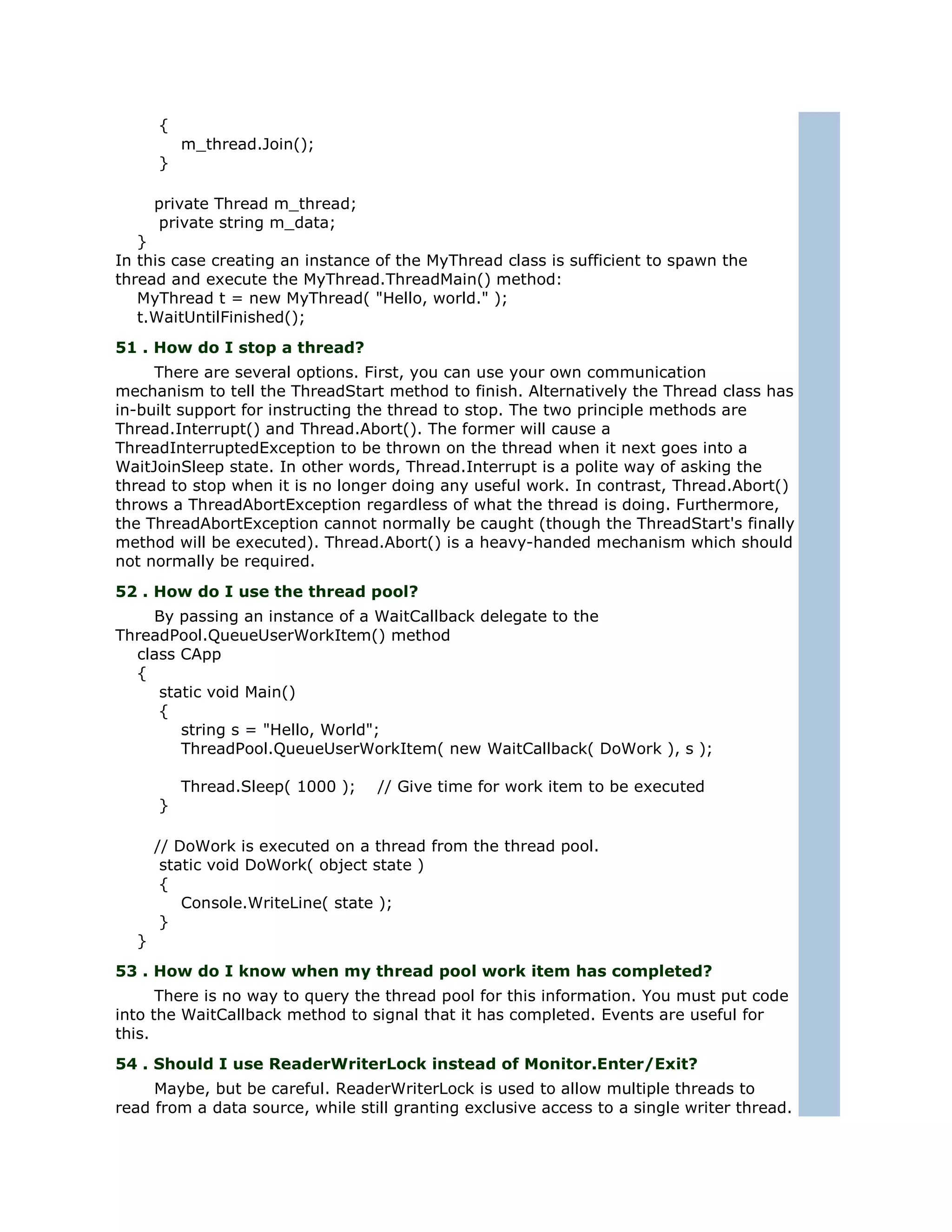 {
          m_thread.Join();
      }

      private Thread m_thread;
      private string m_data;
   }
In this case creating an instance of the MyThread class is sufficient to spawn the
thread and execute the MyThread.ThreadMain() method:
   MyThread t = new MyThread( "Hello, world." );
   t.WaitUntilFinished();
51 . How do I stop a thread?
     There are several options. First, you can use your own communication
mechanism to tell the ThreadStart method to finish. Alternatively the Thread class has
in-built support for instructing the thread to stop. The two principle methods are
Thread.Interrupt() and Thread.Abort(). The former will cause a
ThreadInterruptedException to be thrown on the thread when it next goes into a
WaitJoinSleep state. In other words, Thread.Interrupt is a polite way of asking the
thread to stop when it is no longer doing any useful work. In contrast, Thread.Abort()
throws a ThreadAbortException regardless of what the thread is doing. Furthermore,
the ThreadAbortException cannot normally be caught (though the ThreadStart's finally
method will be executed). Thread.Abort() is a heavy-handed mechanism which should
not normally be required.
52 . How do I use the thread pool?
    By passing an instance of a WaitCallback delegate to the
ThreadPool.QueueUserWorkItem() method
  class CApp
  {
     static void Main()
     {
        string s = "Hello, World";
        ThreadPool.QueueUserWorkItem( new WaitCallback( DoWork ), s );

          Thread.Sleep( 1000 );   // Give time for work item to be executed
      }

      // DoWork is executed on a thread from the thread pool.
       static void DoWork( object state )
       {
          Console.WriteLine( state );
       }
  }
53 . How do I know when my thread pool work item has completed?
      There is no way to query the thread pool for this information. You must put code
into the WaitCallback method to signal that it has completed. Events are useful for
this.
54 . Should I use ReaderWriterLock instead of Monitor.Enter/Exit?
     Maybe, but be careful. ReaderWriterLock is used to allow multiple threads to
read from a data source, while still granting exclusive access to a single writer thread.
 