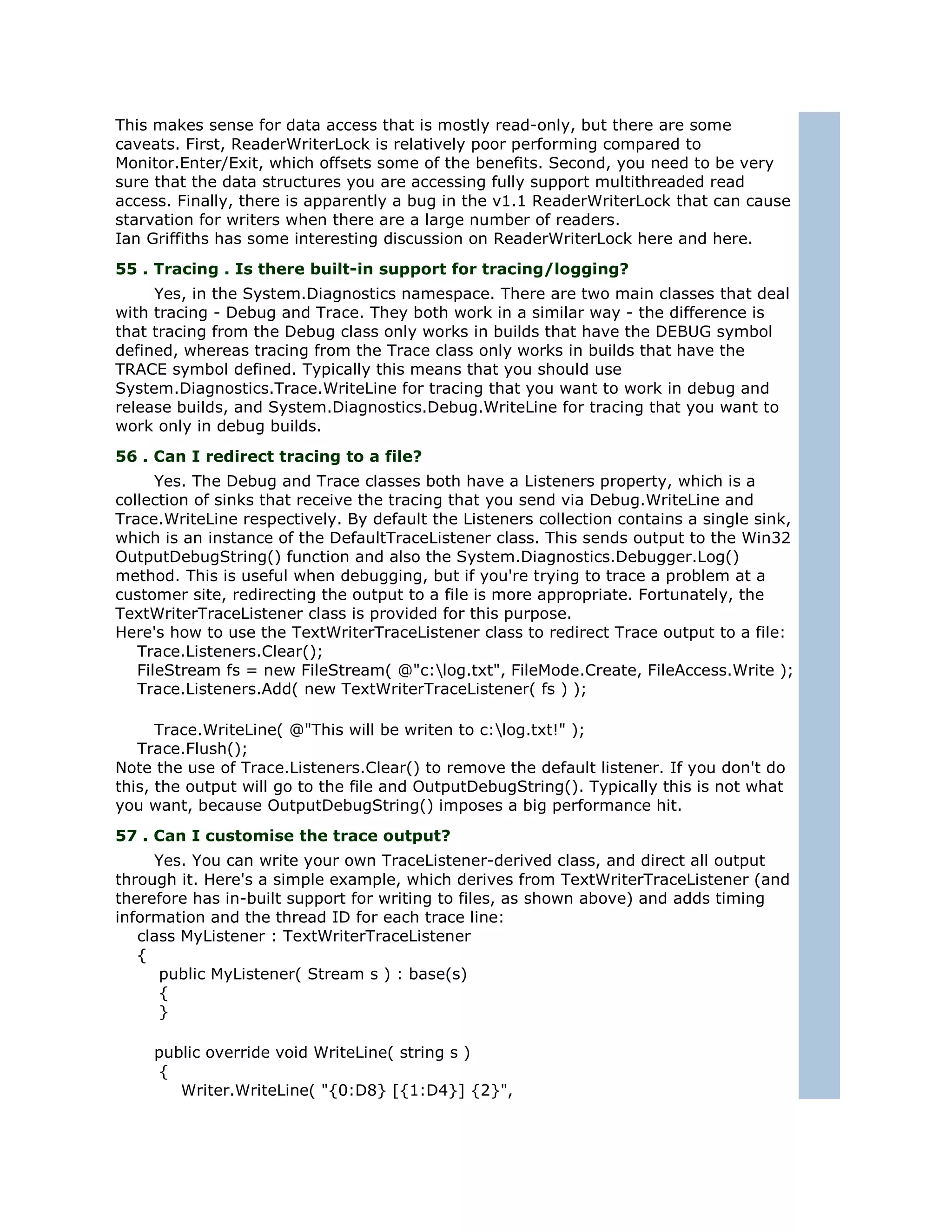 This makes sense for data access that is mostly read-only, but there are some
caveats. First, ReaderWriterLock is relatively poor performing compared to
Monitor.Enter/Exit, which offsets some of the benefits. Second, you need to be very
sure that the data structures you are accessing fully support multithreaded read
access. Finally, there is apparently a bug in the v1.1 ReaderWriterLock that can cause
starvation for writers when there are a large number of readers.
Ian Griffiths has some interesting discussion on ReaderWriterLock here and here.
55 . Tracing . Is there built-in support for tracing/logging?
     Yes, in the System.Diagnostics namespace. There are two main classes that deal
with tracing - Debug and Trace. They both work in a similar way - the difference is
that tracing from the Debug class only works in builds that have the DEBUG symbol
defined, whereas tracing from the Trace class only works in builds that have the
TRACE symbol defined. Typically this means that you should use
System.Diagnostics.Trace.WriteLine for tracing that you want to work in debug and
release builds, and System.Diagnostics.Debug.WriteLine for tracing that you want to
work only in debug builds.
56 . Can I redirect tracing to a file?
      Yes. The Debug and Trace classes both have a Listeners property, which is a
collection of sinks that receive the tracing that you send via Debug.WriteLine and
Trace.WriteLine respectively. By default the Listeners collection contains a single sink,
which is an instance of the DefaultTraceListener class. This sends output to the Win32
OutputDebugString() function and also the System.Diagnostics.Debugger.Log()
method. This is useful when debugging, but if you're trying to trace a problem at a
customer site, redirecting the output to a file is more appropriate. Fortunately, the
TextWriterTraceListener class is provided for this purpose.
Here's how to use the TextWriterTraceListener class to redirect Trace output to a file:
   Trace.Listeners.Clear();
   FileStream fs = new FileStream( @"c:log.txt", FileMode.Create, FileAccess.Write );
   Trace.Listeners.Add( new TextWriterTraceListener( fs ) );

      Trace.WriteLine( @"This will be writen to c:log.txt!" );
   Trace.Flush();
Note the use of Trace.Listeners.Clear() to remove the default listener. If you don't do
this, the output will go to the file and OutputDebugString(). Typically this is not what
you want, because OutputDebugString() imposes a big performance hit.
57 . Can I customise the trace output?
     Yes. You can write your own TraceListener-derived class, and direct all output
through it. Here's a simple example, which derives from TextWriterTraceListener (and
therefore has in-built support for writing to files, as shown above) and adds timing
information and the thread ID for each trace line:
   class MyListener : TextWriterTraceListener
   {
      public MyListener( Stream s ) : base(s)
      {
      }

     public override void WriteLine( string s )
     {
        Writer.WriteLine( "{0:D8} [{1:D4}] {2}",
 