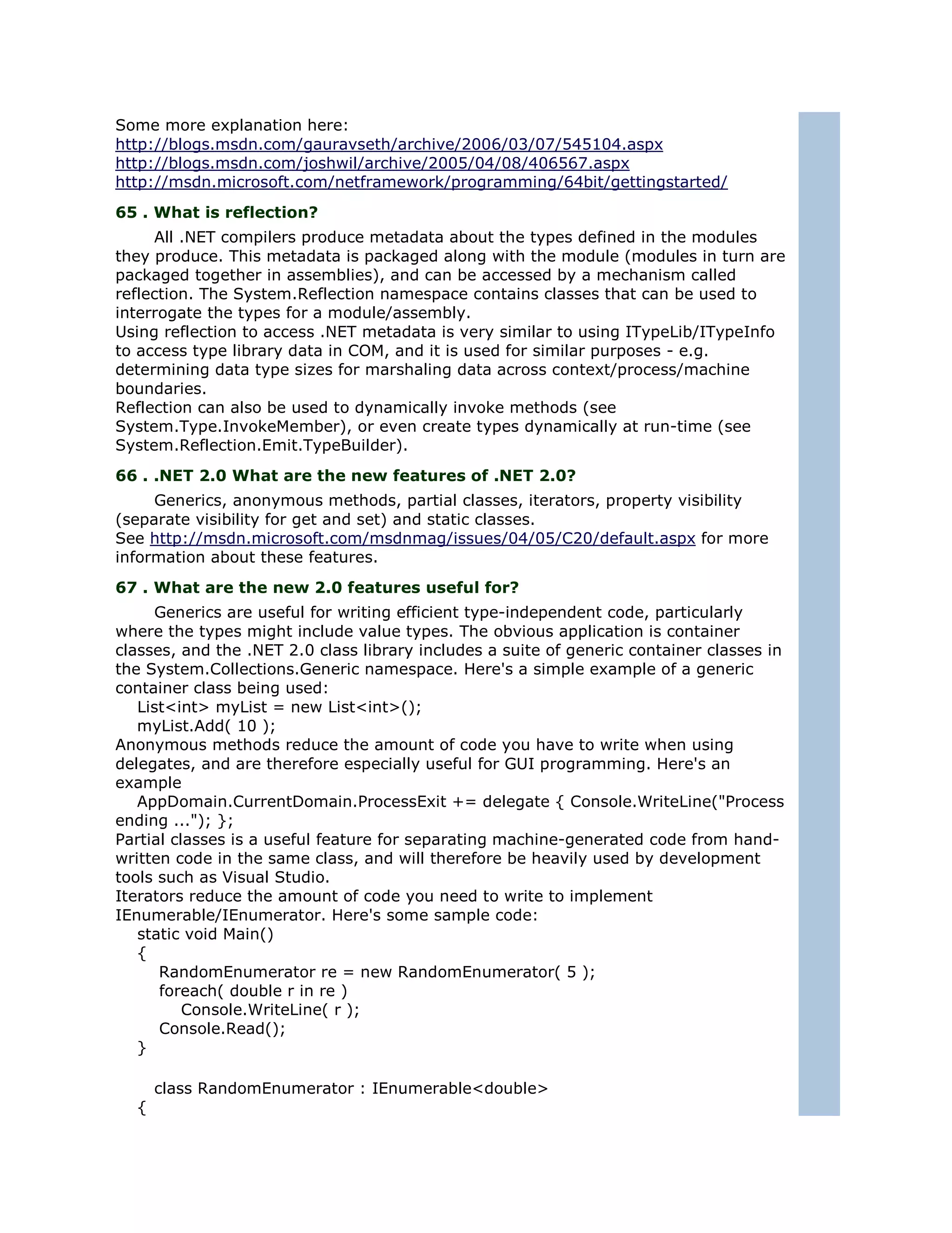 Some more explanation here:
http://blogs.msdn.com/gauravseth/archive/2006/03/07/545104.aspx
http://blogs.msdn.com/joshwil/archive/2005/04/08/406567.aspx
http://msdn.microsoft.com/netframework/programming/64bit/gettingstarted/
65 . What is reflection?
     All .NET compilers produce metadata about the types defined in the modules
they produce. This metadata is packaged along with the module (modules in turn are
packaged together in assemblies), and can be accessed by a mechanism called
reflection. The System.Reflection namespace contains classes that can be used to
interrogate the types for a module/assembly.
Using reflection to access .NET metadata is very similar to using ITypeLib/ITypeInfo
to access type library data in COM, and it is used for similar purposes - e.g.
determining data type sizes for marshaling data across context/process/machine
boundaries.
Reflection can also be used to dynamically invoke methods (see
System.Type.InvokeMember), or even create types dynamically at run-time (see
System.Reflection.Emit.TypeBuilder).
66 . .NET 2.0 What are the new features of .NET 2.0?
     Generics, anonymous methods, partial classes, iterators, property visibility
(separate visibility for get and set) and static classes.
See http://msdn.microsoft.com/msdnmag/issues/04/05/C20/default.aspx for more
information about these features.
67 . What are the new 2.0 features useful for?
     Generics are useful for writing efficient type-independent code, particularly
where the types might include value types. The obvious application is container
classes, and the .NET 2.0 class library includes a suite of generic container classes in
the System.Collections.Generic namespace. Here's a simple example of a generic
container class being used:
   List<int> myList = new List<int>();
   myList.Add( 10 );
Anonymous methods reduce the amount of code you have to write when using
delegates, and are therefore especially useful for GUI programming. Here's an
example
   AppDomain.CurrentDomain.ProcessExit += delegate { Console.WriteLine("Process
ending ..."); };
Partial classes is a useful feature for separating machine-generated code from hand-
written code in the same class, and will therefore be heavily used by development
tools such as Visual Studio.
Iterators reduce the amount of code you need to write to implement
IEnumerable/IEnumerator. Here's some sample code:
   static void Main()
   {
      RandomEnumerator re = new RandomEnumerator( 5 );
      foreach( double r in re )
          Console.WriteLine( r );
      Console.Read();
   }

      class RandomEnumerator : IEnumerable<double>
  {
 