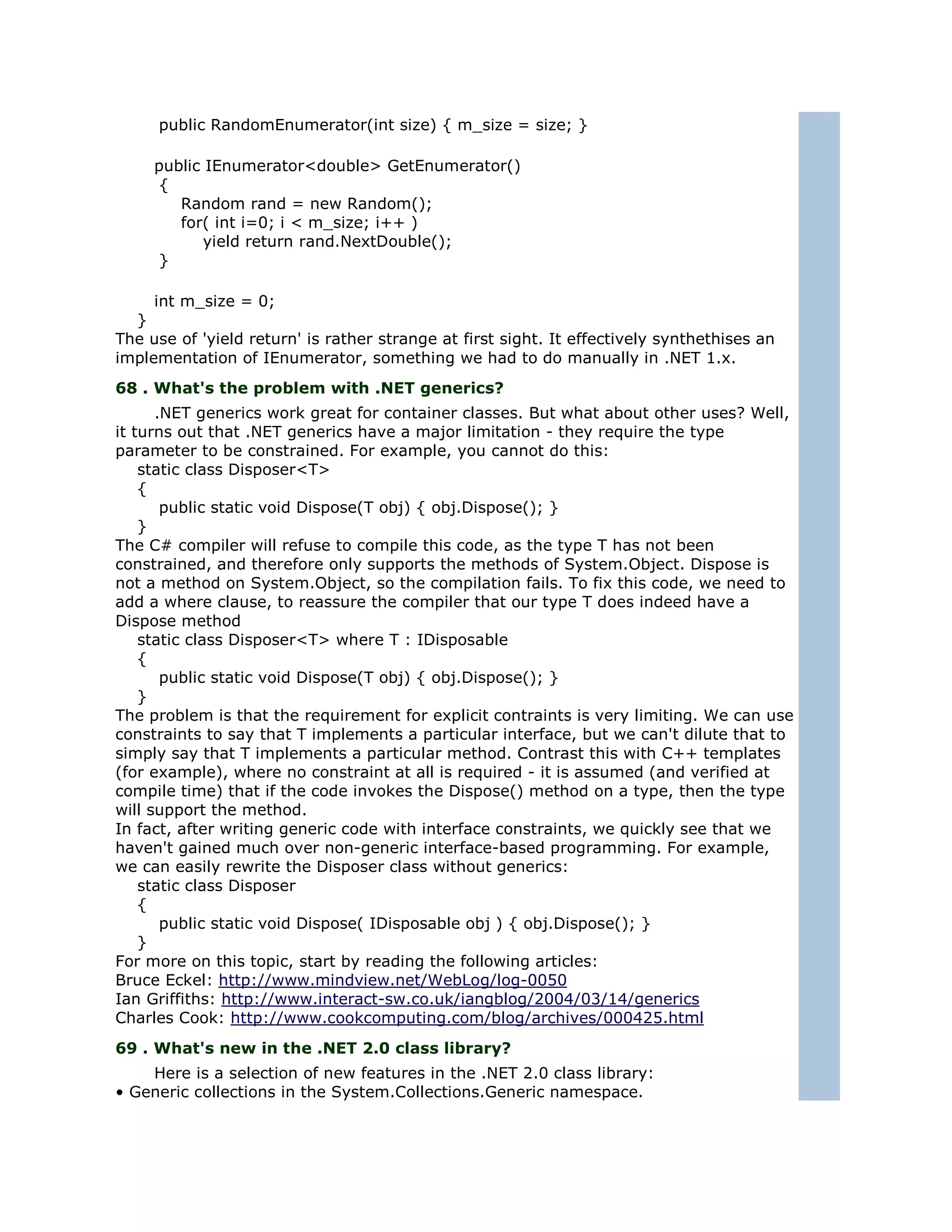 public RandomEnumerator(int size) { m_size = size; }

     public IEnumerator<double> GetEnumerator()
     {
        Random rand = new Random();
        for( int i=0; i < m_size; i++ )
            yield return rand.NextDouble();
     }

     int m_size = 0;
  }
The use of 'yield return' is rather strange at first sight. It effectively synthethises an
implementation of IEnumerator, something we had to do manually in .NET 1.x.
68 . What's the problem with .NET generics?
      .NET generics work great for container classes. But what about other uses? Well,
it turns out that .NET generics have a major limitation - they require the type
parameter to be constrained. For example, you cannot do this:
    static class Disposer<T>
    {
       public static void Dispose(T obj) { obj.Dispose(); }
    }
The C# compiler will refuse to compile this code, as the type T has not been
constrained, and therefore only supports the methods of System.Object. Dispose is
not a method on System.Object, so the compilation fails. To fix this code, we need to
add a where clause, to reassure the compiler that our type T does indeed have a
Dispose method
    static class Disposer<T> where T : IDisposable
    {
       public static void Dispose(T obj) { obj.Dispose(); }
    }
The problem is that the requirement for explicit contraints is very limiting. We can use
constraints to say that T implements a particular interface, but we can't dilute that to
simply say that T implements a particular method. Contrast this with C++ templates
(for example), where no constraint at all is required - it is assumed (and verified at
compile time) that if the code invokes the Dispose() method on a type, then the type
will support the method.
In fact, after writing generic code with interface constraints, we quickly see that we
haven't gained much over non-generic interface-based programming. For example,
we can easily rewrite the Disposer class without generics:
    static class Disposer
    {
       public static void Dispose( IDisposable obj ) { obj.Dispose(); }
    }
For more on this topic, start by reading the following articles:
Bruce Eckel: http://www.mindview.net/WebLog/log-0050
Ian Griffiths: http://www.interact-sw.co.uk/iangblog/2004/03/14/generics
Charles Cook: http://www.cookcomputing.com/blog/archives/000425.html
69 . What's new in the .NET 2.0 class library?
    Here is a selection of new features in the .NET 2.0 class library:
• Generic collections in the System.Collections.Generic namespace.
 