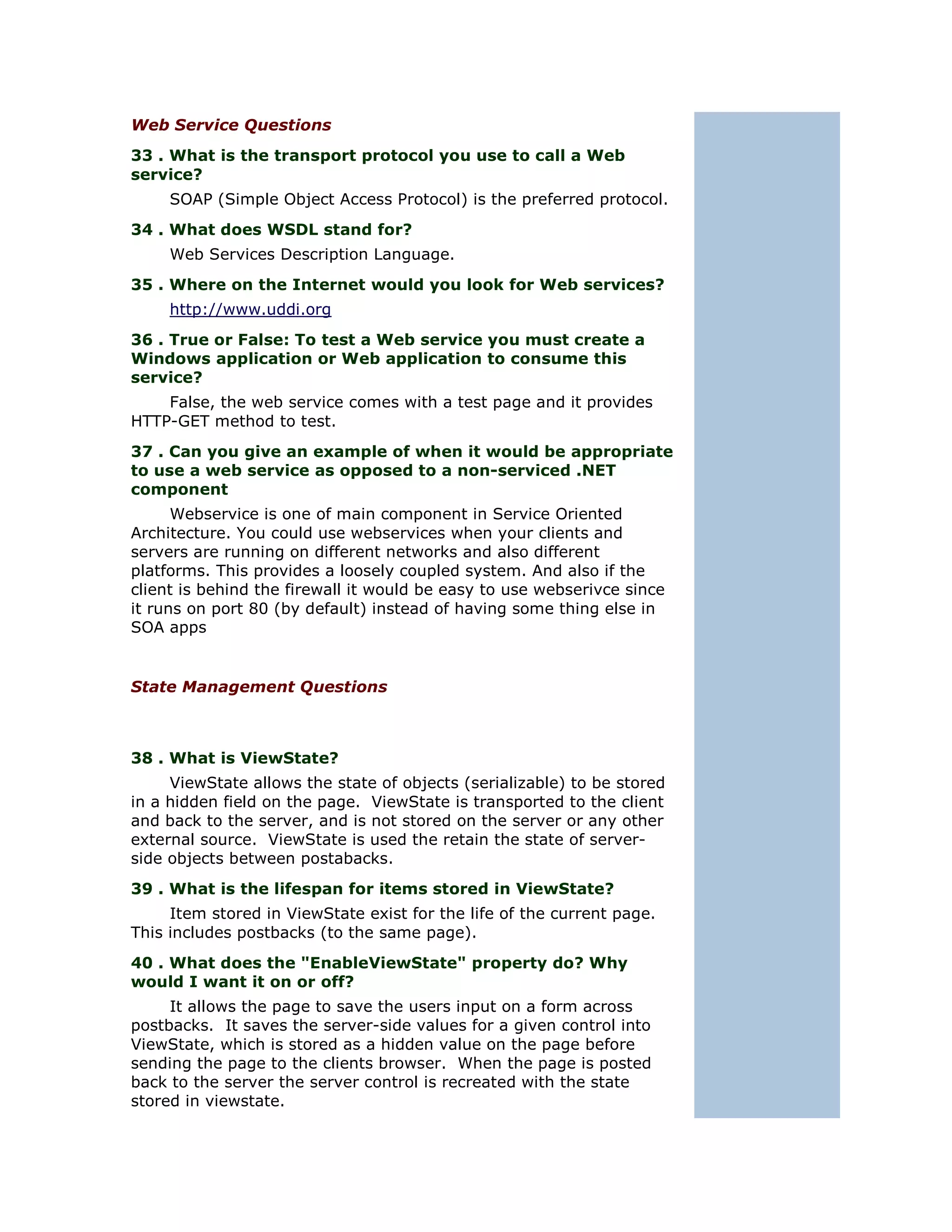 Web Service Questions
33 . What is the transport protocol you use to call a Web
service?
     SOAP (Simple Object Access Protocol) is the preferred protocol.
34 . What does WSDL stand for?
     Web Services Description Language.
35 . Where on the Internet would you look for Web services?
     http://www.uddi.org
36 . True or False: To test a Web service you must create a
Windows application or Web application to consume this
service?
    False, the web service comes with a test page and it provides
HTTP-GET method to test.
37 . Can you give an example of when it would be appropriate
to use a web service as opposed to a non-serviced .NET
component
      Webservice is one of main component in Service Oriented
Architecture. You could use webservices when your clients and
servers are running on different networks and also different
platforms. This provides a loosely coupled system. And also if the
client is behind the firewall it would be easy to use webserivce since
it runs on port 80 (by default) instead of having some thing else in
SOA apps


State Management Questions



38 . What is ViewState?
     ViewState allows the state of objects (serializable) to be stored
in a hidden field on the page. ViewState is transported to the client
and back to the server, and is not stored on the server or any other
external source. ViewState is used the retain the state of server-
side objects between postabacks.
39 . What is the lifespan for items stored in ViewState?
     Item stored in ViewState exist for the life of the current page.
This includes postbacks (to the same page).
40 . What does the "EnableViewState" property do? Why
would I want it on or off?
     It allows the page to save the users input on a form across
postbacks. It saves the server-side values for a given control into
ViewState, which is stored as a hidden value on the page before
sending the page to the clients browser. When the page is posted
back to the server the server control is recreated with the state
stored in viewstate.
 