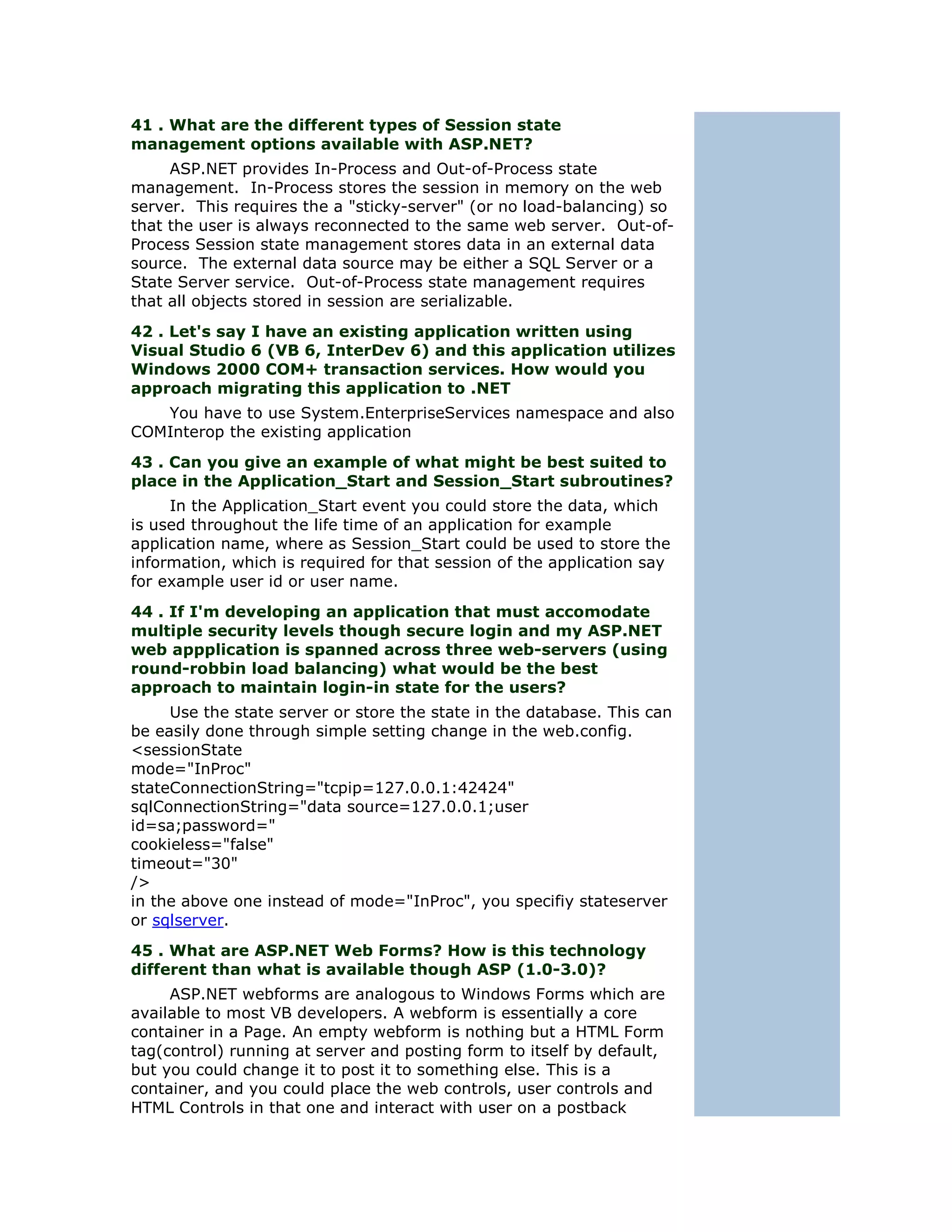 41 . What are the different types of Session state
management options available with ASP.NET?
     ASP.NET provides In-Process and Out-of-Process state
management. In-Process stores the session in memory on the web
server. This requires the a "sticky-server" (or no load-balancing) so
that the user is always reconnected to the same web server. Out-of-
Process Session state management stores data in an external data
source. The external data source may be either a SQL Server or a
State Server service. Out-of-Process state management requires
that all objects stored in session are serializable.
42 . Let's say I have an existing application written using
Visual Studio 6 (VB 6, InterDev 6) and this application utilizes
Windows 2000 COM+ transaction services. How would you
approach migrating this application to .NET
   You have to use System.EnterpriseServices namespace and also
COMInterop the existing application
43 . Can you give an example of what might be best suited to
place in the Application_Start and Session_Start subroutines?
     In the Application_Start event you could store the data, which
is used throughout the life time of an application for example
application name, where as Session_Start could be used to store the
information, which is required for that session of the application say
for example user id or user name.
44 . If I'm developing an application that must accomodate
multiple security levels though secure login and my ASP.NET
web appplication is spanned across three web-servers (using
round-robbin load balancing) what would be the best
approach to maintain login-in state for the users?
     Use the state server or store the state in the database. This can
be easily done through simple setting change in the web.config.
<sessionState
mode="InProc"
stateConnectionString="tcpip=127.0.0.1:42424"
sqlConnectionString="data source=127.0.0.1;user
id=sa;password="
cookieless="false"
timeout="30"
/>
in the above one instead of mode="InProc", you specifiy stateserver
or sqlserver.
45 . What are ASP.NET Web Forms? How is this technology
different than what is available though ASP (1.0-3.0)?
     ASP.NET webforms are analogous to Windows Forms which are
available to most VB developers. A webform is essentially a core
container in a Page. An empty webform is nothing but a HTML Form
tag(control) running at server and posting form to itself by default,
but you could change it to post it to something else. This is a
container, and you could place the web controls, user controls and
HTML Controls in that one and interact with user on a postback
 