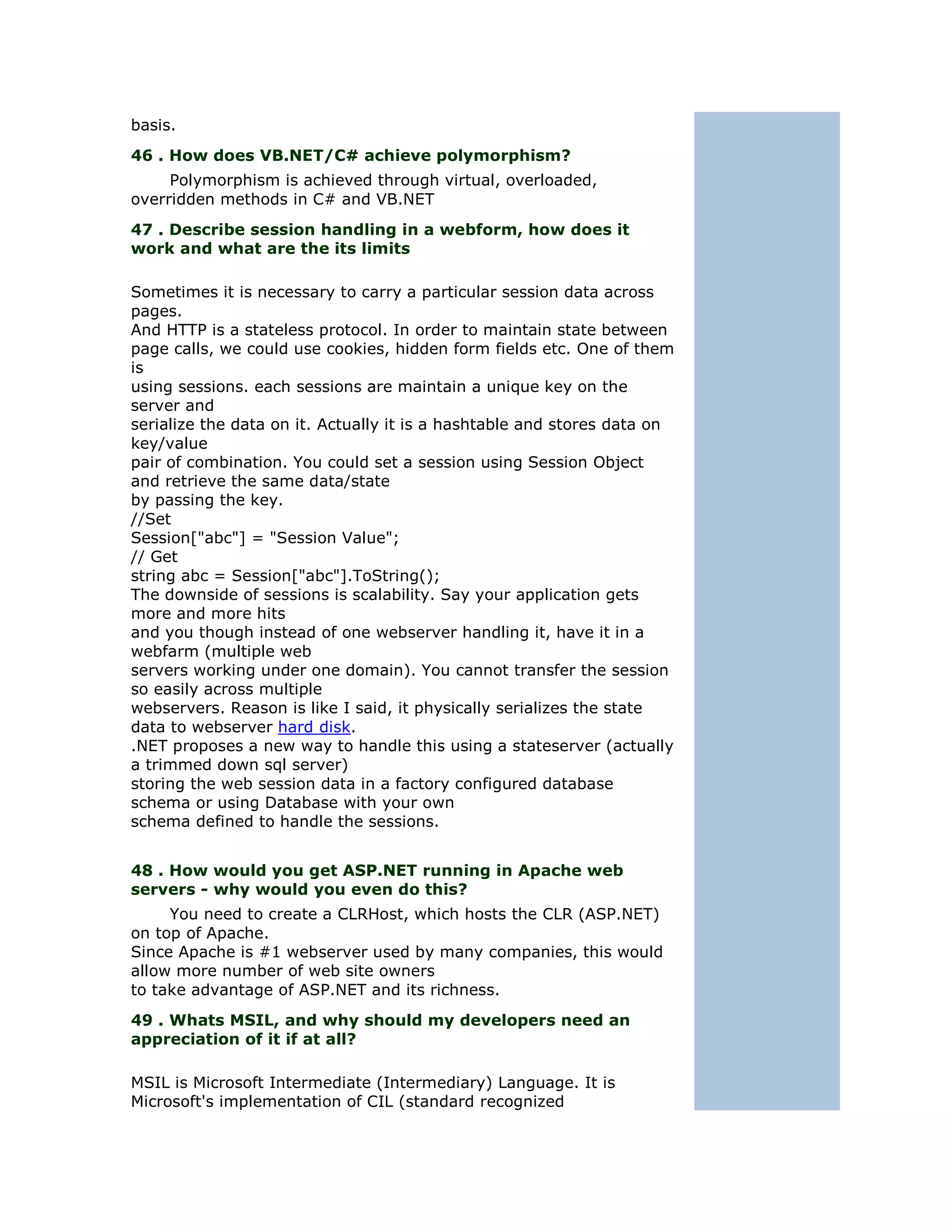 basis.
46 . How does VB.NET/C# achieve polymorphism?
     Polymorphism is achieved through virtual, overloaded,
overridden methods in C# and VB.NET
47 . Describe session handling in a webform, how does it
work and what are the its limits

Sometimes it is necessary to carry a particular session data across
pages.
And HTTP is a stateless protocol. In order to maintain state between
page calls, we could use cookies, hidden form fields etc. One of them
is
using sessions. each sessions are maintain a unique key on the
server and
serialize the data on it. Actually it is a hashtable and stores data on
key/value
pair of combination. You could set a session using Session Object
and retrieve the same data/state
by passing the key.
//Set
Session["abc"] = "Session Value";
// Get
string abc = Session["abc"].ToString();
The downside of sessions is scalability. Say your application gets
more and more hits
and you though instead of one webserver handling it, have it in a
webfarm (multiple web
servers working under one domain). You cannot transfer the session
so easily across multiple
webservers. Reason is like I said, it physically serializes the state
data to webserver hard disk.
.NET proposes a new way to handle this using a stateserver (actually
a trimmed down sql server)
storing the web session data in a factory configured database
schema or using Database with your own
schema defined to handle the sessions.


48 . How would you get ASP.NET running in Apache web
servers - why would you even do this?
     You need to create a CLRHost, which hosts the CLR (ASP.NET)
on top of Apache.
Since Apache is #1 webserver used by many companies, this would
allow more number of web site owners
to take advantage of ASP.NET and its richness.
49 . Whats MSIL, and why should my developers need an
appreciation of it if at all?

MSIL is Microsoft Intermediate (Intermediary) Language. It is
Microsoft's implementation of CIL (standard recognized
 