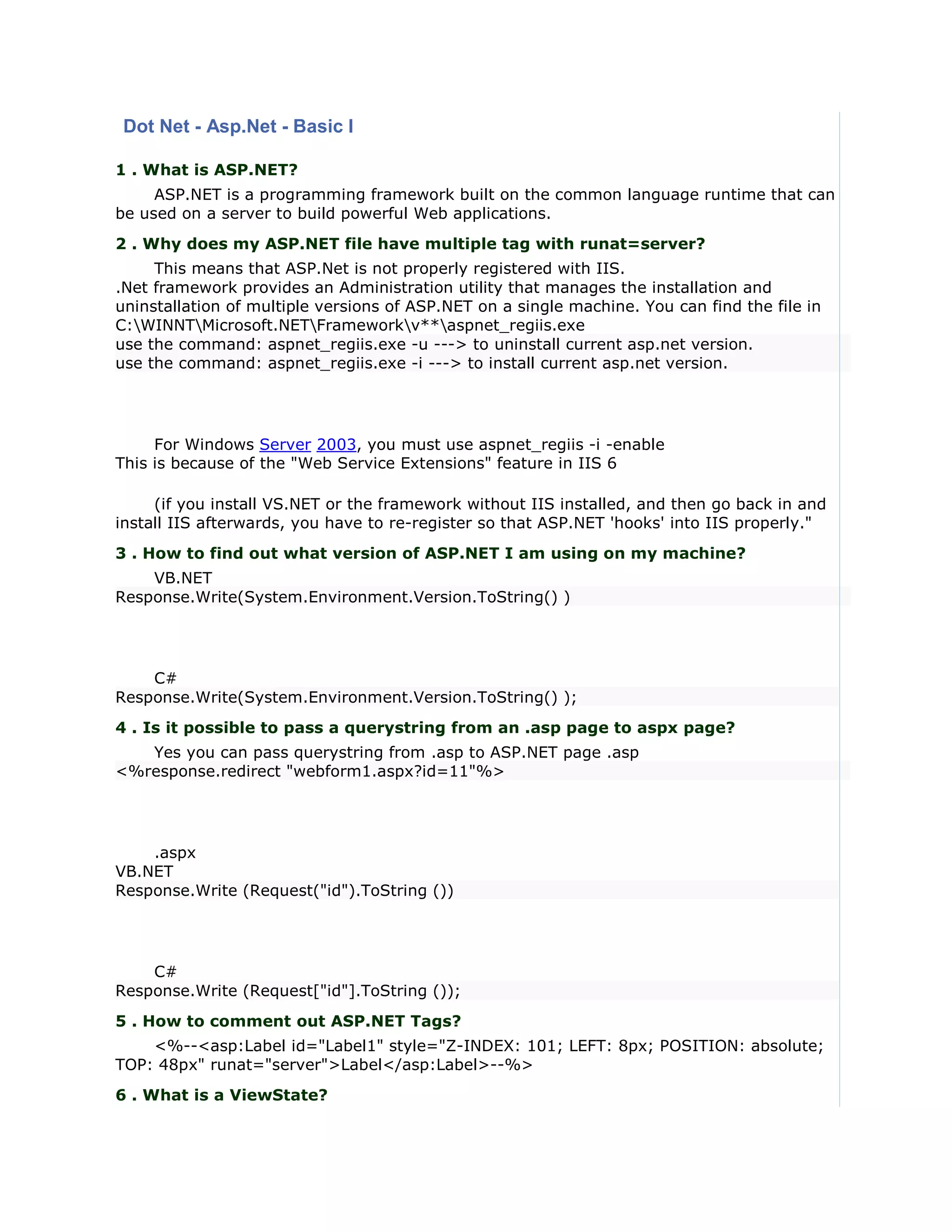 Dot Net - Asp.Net - Basic I

1 . What is ASP.NET?
     ASP.NET is a programming framework built on the common language runtime that can
be used on a server to build powerful Web applications.
2 . Why does my ASP.NET file have multiple tag with runat=server?
     This means that ASP.Net is not properly registered with IIS.
.Net framework provides an Administration utility that manages the installation and
uninstallation of multiple versions of ASP.NET on a single machine. You can find the file in
C:WINNTMicrosoft.NETFrameworkv**aspnet_regiis.exe
use the command: aspnet_regiis.exe -u ---> to uninstall current asp.net version.
use the command: aspnet_regiis.exe -i ---> to install current asp.net version.




     For Windows Server 2003, you must use aspnet_regiis -i -enable
This is because of the "Web Service Extensions" feature in IIS 6

     (if you install VS.NET or the framework without IIS installed, and then go back in and
install IIS afterwards, you have to re-register so that ASP.NET 'hooks' into IIS properly."
3 . How to find out what version of ASP.NET I am using on my machine?
    VB.NET
Response.Write(System.Environment.Version.ToString() )




    C#
Response.Write(System.Environment.Version.ToString() );
4 . Is it possible to pass a querystring from an .asp page to aspx page?
   Yes you can pass querystring from .asp to ASP.NET page .asp
<%response.redirect "webform1.aspx?id=11"%>




    .aspx
VB.NET
Response.Write (Request("id").ToString ())




    C#
Response.Write (Request["id"].ToString ());
5 . How to comment out ASP.NET Tags?
    <%--<asp:Label id="Label1" style="Z-INDEX: 101; LEFT: 8px; POSITION: absolute;
TOP: 48px" runat="server">Label</asp:Label>--%>
6 . What is a ViewState?
 