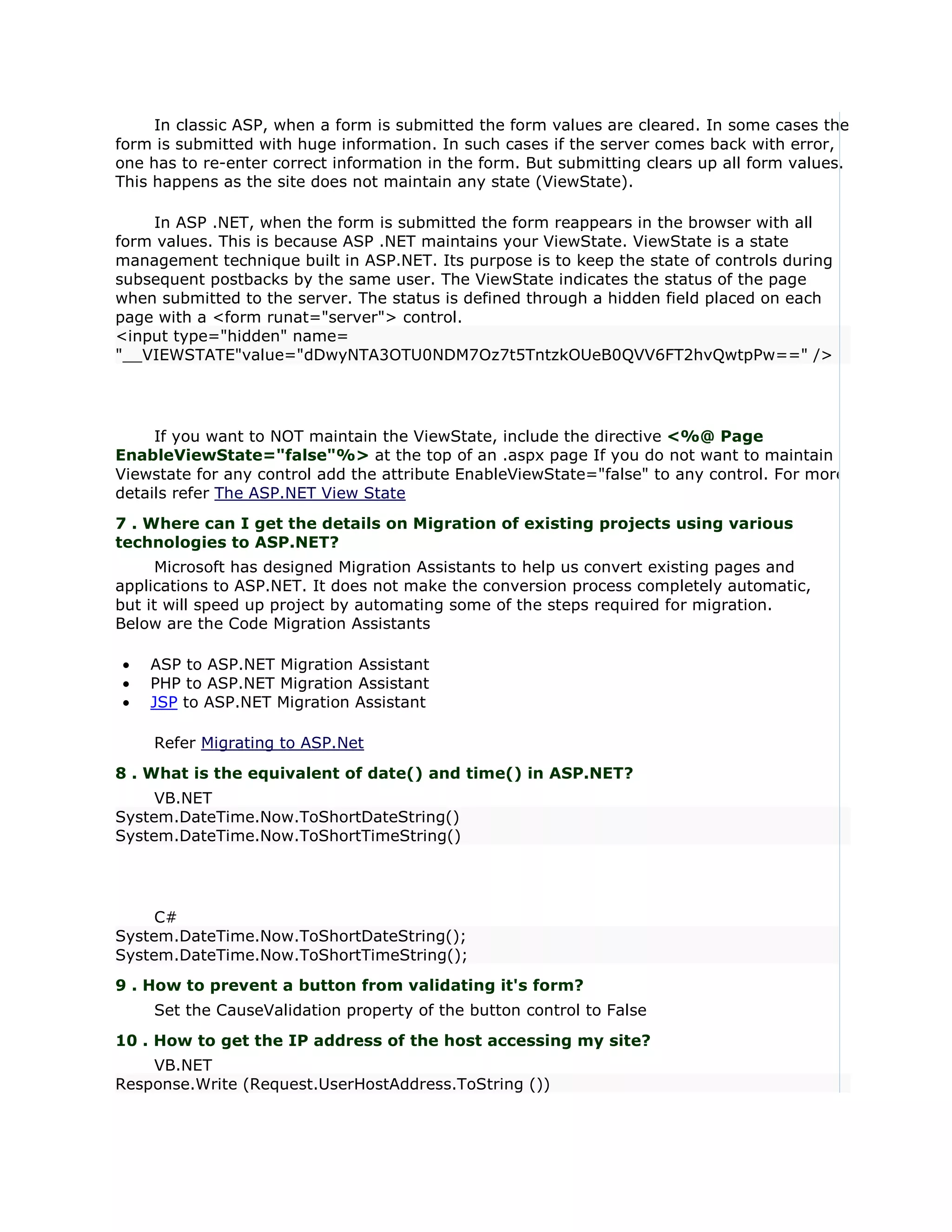 In classic ASP, when a form is submitted the form values are cleared. In some cases the
form is submitted with huge information. In such cases if the server comes back with error,
one has to re-enter correct information in the form. But submitting clears up all form values.
This happens as the site does not maintain any state (ViewState).

    In ASP .NET, when the form is submitted the form reappears in the browser with all
form values. This is because ASP .NET maintains your ViewState. ViewState is a state
management technique built in ASP.NET. Its purpose is to keep the state of controls during
subsequent postbacks by the same user. The ViewState indicates the status of the page
when submitted to the server. The status is defined through a hidden field placed on each
page with a <form runat="server"> control.
<input type="hidden" name=
"__VIEWSTATE"value="dDwyNTA3OTU0NDM7Oz7t5TntzkOUeB0QVV6FT2hvQwtpPw==" />




     If you want to NOT maintain the ViewState, include the directive <%@ Page
EnableViewState="false"%> at the top of an .aspx page If you do not want to maintain
Viewstate for any control add the attribute EnableViewState="false" to any control. For more
details refer The ASP.NET View State
7 . Where can I get the details on Migration of existing projects using various
technologies to ASP.NET?
      Microsoft has designed Migration Assistants to help us convert existing pages and
applications to ASP.NET. It does not make the conversion process completely automatic,
but it will speed up project by automating some of the steps required for migration.
Below are the Code Migration Assistants

•   ASP to ASP.NET Migration Assistant
•   PHP to ASP.NET Migration Assistant
•   JSP to ASP.NET Migration Assistant

    Refer Migrating to ASP.Net
8 . What is the equivalent of date() and time() in ASP.NET?
     VB.NET
System.DateTime.Now.ToShortDateString()
System.DateTime.Now.ToShortTimeString()




     C#
System.DateTime.Now.ToShortDateString();
System.DateTime.Now.ToShortTimeString();
9 . How to prevent a button from validating it's form?
    Set the CauseValidation property of the button control to False
10 . How to get the IP address of the host accessing my site?
    VB.NET
Response.Write (Request.UserHostAddress.ToString ())
 