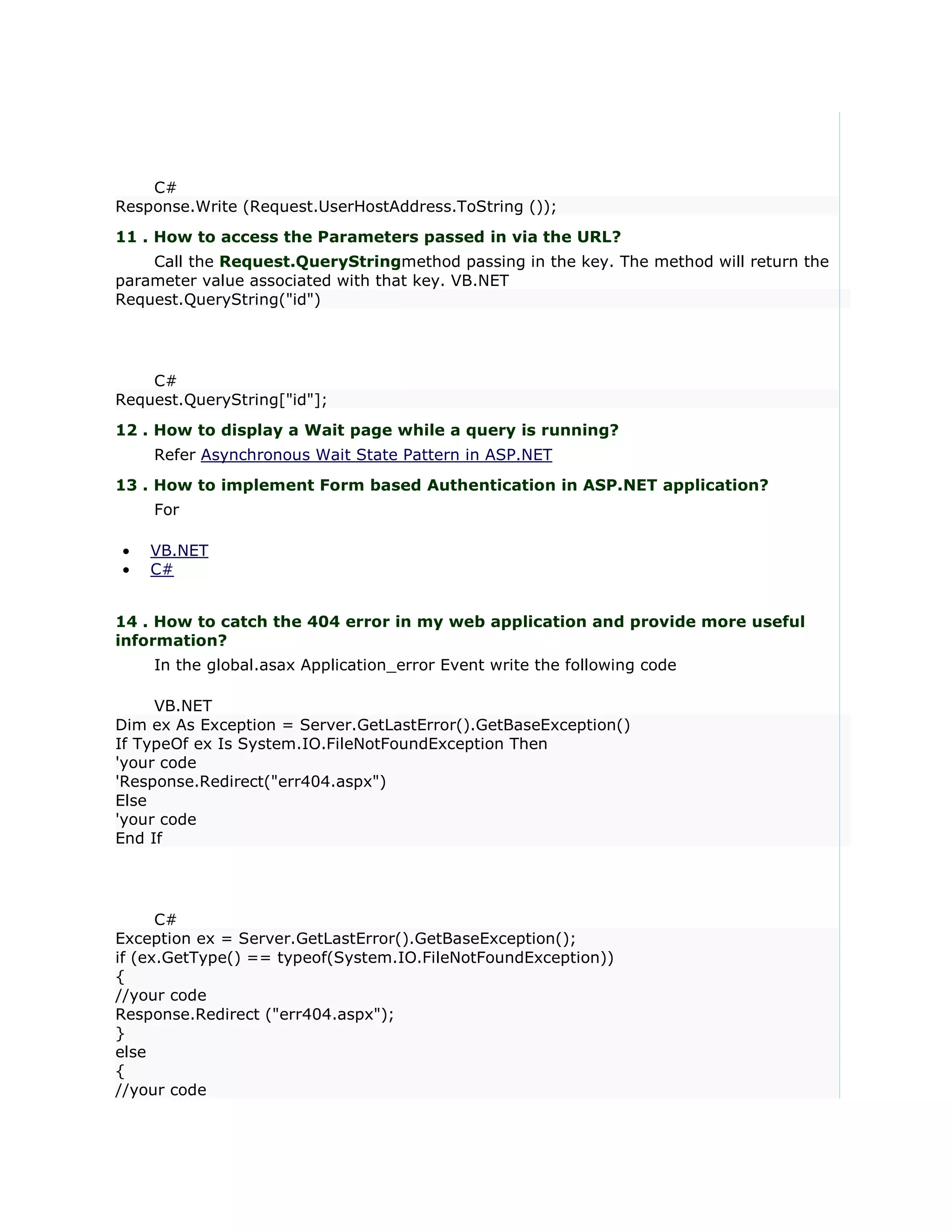 C#
Response.Write (Request.UserHostAddress.ToString ());
11 . How to access the Parameters passed in via the URL?
    Call the Request.QueryStringmethod passing in the key. The method will return the
parameter value associated with that key. VB.NET
Request.QueryString("id")




    C#
Request.QueryString["id"];
12 . How to display a Wait page while a query is running?
    Refer Asynchronous Wait State Pattern in ASP.NET
13 . How to implement Form based Authentication in ASP.NET application?
    For

•   VB.NET
•   C#


14 . How to catch the 404 error in my web application and provide more useful
information?
    In the global.asax Application_error Event write the following code

     VB.NET
Dim ex As Exception = Server.GetLastError().GetBaseException()
If TypeOf ex Is System.IO.FileNotFoundException Then
'your code
'Response.Redirect("err404.aspx")
Else
'your code
End If




      C#
Exception ex = Server.GetLastError().GetBaseException();
if (ex.GetType() == typeof(System.IO.FileNotFoundException))
{
//your code
Response.Redirect ("err404.aspx");
}
else
{
//your code
 